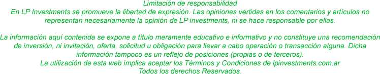 Limitación de responsabilidad. En LP Investments se promueve la libertad de expresión. Las opiniones vertidas en los comentarios y artículos 	 representan necesariamente la opinión de LP investments, ni se hace responsable por ellas. La información aquí contenida se expone a título meramente educativo e informativo y no constituye una recomendación de inversión, ni invitación, oferta, solicitud u obligación para llevar a cabo operación o transacción alguna. Dicha información tampoco es un reflejo de posiciones (propias o de terceros).La utilización de esta web implica aceptar los Términos y Condiciones de lpinvestments.com.ar Todos los derechos Reservados.